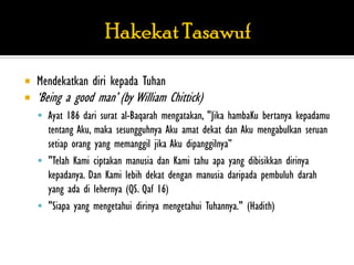    Mendekatkan diri kepada Tuhan
   „Being a good man‟ (by William Chittick)
     Ayat 186 dari surat al-Baqarah mengatakan, "Jika hambaKu bertanya kepadamu
      tentang Aku, maka sesungguhnya Aku amat dekat dan Aku mengabulkan seruan
      setiap orang yang memanggil jika Aku dipanggilnya”
     "Telah Kami ciptakan manusia dan Kami tahu apa yang dibisikkan dirinya
      kepadanya. Dan Kami lebih dekat dengan manusia daripada pembuluh darah
      yang ada di lehernya (QS. Qaf 16)
     "Siapa yang mengetahui dirinya mengetahui Tuhannya." (Hadith)
 
