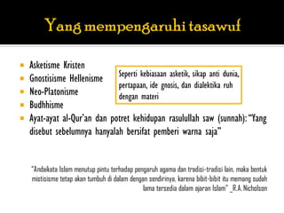    Asketisme Kristen
   Gnostisisme Hellenisme Seperti kebiasaan asketik, sikap anti dunia,
                              pertapaan, ide gnosis, dan dialektika ruh
   Neo-Platonisme            dengan materi
   Budhhisme
   Ayat-ayat al-Qur‟an dan potret kehidupan rasulullah saw (sunnah): “Yang
    disebut sebelumnya hanyalah bersifat pemberi warna saja”


    “Andaikata Islam menutup pintu terhadap pengaruh agama dan tradisi-tradisi lain, maka bentuk
    mistisisme tetap akan tumbuh di dalam dengan sendirinya, karena bibit-bibit itu memang sudah
                                               lama tersedia dalam ajaran Islam” _R.A. Nicholson
 