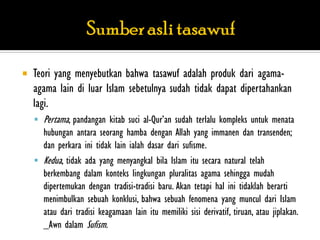    Teori yang menyebutkan bahwa tasawuf adalah produk dari agama-
    agama lain di luar Islam sebetulnya sudah tidak dapat dipertahankan
    lagi.
     Pertama, pandangan kitab suci al-Qur‟an sudah terlalu kompleks untuk menata
      hubungan antara seorang hamba dengan Allah yang immanen dan transenden;
      dan perkara ini tidak lain ialah dasar dari sufisme.
     Kedua, tidak ada yang menyangkal bila Islam itu secara natural telah
      berkembang dalam konteks lingkungan pluralitas agama sehingga mudah
      dipertemukan dengan tradisi-tradisi baru. Akan tetapi hal ini tidaklah berarti
      menimbulkan sebuah konklusi, bahwa sebuah fenomena yang muncul dari Islam
      atau dari tradisi keagamaan lain itu memiliki sisi derivatif, tiruan, atau jiplakan.
      _Awn dalam Sufism.
 