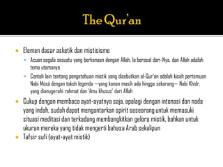    Elemen dasar asketik dan mistisisme
     Acuan segala sesuatu yang berkenaan dengan Allah. Ia berasal dari-Nya, dan Allah adalah
      tema utamanya
     Contoh lain tentang pengetahuan mistik yang disebutkan al-Qur‟an adalah kisah pertemuan
      Nabi Músá dengan tokoh legenda —yang konon masih ada hingga sekarang— Nabi Khidr,
      yang dianugerahi rahmat dan „ilmu khusus‟ dari Allah
   Cukup dengan membaca ayat-ayatnya saja, apalagi dengan intonasi dan nada
    yang indah, sudah dapat mengantarkan spirit seseorang untuk memasuki
    situasi meditasi dan terkadang membangkitkan gelora mistik, bahkan untuk
    ukuran mereka yang tidak mengerti bahasa Arab sekalipun
   Tafsir sufi (ayat-ayat mistik)
 