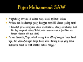    Penghubung pertama di dalam mata rantai spiritual sufisme
   Perilaku dan keadaannya yang dianggap memiliki ukuran paling mistis
     Rasulullah pernah mengalami situasi ketidaksadaran, sehingga membuatnya tidak
      bisa lagi mengenali istrinya, „Aishah, untuk sementara waktu (justifikasi atas
      konsep peleburan diri atau faná‟)
   Pernah bersabda, “Saya adalah orang Arab („Arab) dengan tanpa huruf
    „ayn, dan Ahmad dengan tanpa huruf mím. Barang siapa yang telah
    melihatku, maka ia telah melihat Tuhan (Haqq).”
 