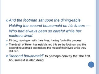 And the footman sat upon the dining-table
Holding the second housemaid on his knees —
Who had always been so careful while her
mistress lived.
 Flirting; moving on with their lives; having fun in the process
 The death of Helen has established this so the footman and the
second housemaid are making the most of their lives while they
still can.
 “second housemaid" to perhaps convey that the first
housemaid is also dead.
 