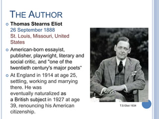 THE AUTHOR
 Thomas Stearns Eliot
26 September 1888
St. Louis, Missouri, United
States
 American-born essayist,
publisher, playwright, literary and
social critic, and "one of the
twentieth century's major poets“
 At England in 1914 at age 25,
settling, working and marrying
there. He was
eventually naturalized as
a British subject in 1927 at age
39, renouncing his American
citizenship.
T.S Eliot 1934
 