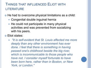 THINGS THAT INFLUENCED ELIOT WITH
LITERATURE
 He had to overcome physical limitations as a child:
 Congenital double inguinal hernia
 He could not participate in many physical
activities and was prevented from socializing
with his peers.
 Eliot states:
 "It is self-evident that St. Louis affected me more
deeply than any other environment has ever
done. I feel that there is something in having
passed one's childhood beside the big river,
which is incommunicable to those people who
have not. I consider myself fortunate to have
been born here, rather than in Boston, or New
York, or London."
 