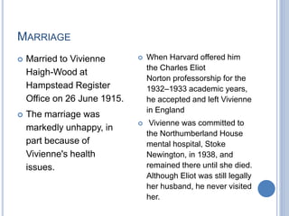 MARRIAGE
 Married to Vivienne
Haigh-Wood at
Hampstead Register
Office on 26 June 1915.
 The marriage was
markedly unhappy, in
part because of
Vivienne's health
issues.
 When Harvard offered him
the Charles Eliot
Norton professorship for the
1932–1933 academic years,
he accepted and left Vivienne
in England
 Vivienne was committed to
the Northumberland House
mental hospital, Stoke
Newington, in 1938, and
remained there until she died.
Although Eliot was still legally
her husband, he never visited
her.
 