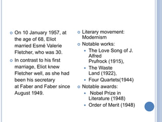  On 10 January 1957, at
the age of 68, Eliot
married Esmé Valerie
Fletcher, who was 30.
 In contrast to his first
marriage, Eliot knew
Fletcher well, as she had
been his secretary
at Faber and Faber since
August 1949.
 Literary movement:
Modernism
 Notable works:
 The Love Song of J.
Alfred
Prufrock (1915),
 The Waste
Land (1922),
 Four Quartets(1944)
 Notable awards:
 Nobel Prize in
Literature (1948)
 Order of Merit (1948)
 