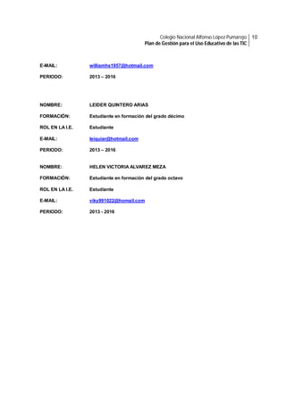 Colegio Nacional Alfonso López Pumarejo 10
Plan de Gestión para el Uso Educativo de las TIC

E-MAIL:

williamhs1957@hotmail.com

PERIODO:

2013 – 2016

NOMBRE:

LEIDER QUINTERO ARIAS

FORMACIÓN:

Estudiante en formación del grado décimo

ROL EN LA I.E.

Estudiante

E-MAIL:

leiquiar@hotmail.com

PERIODO:

2013 – 2016

NOMBRE:

HELEN VICTORIA ALVAREZ MEZA

FORMACIÓN:

Estudiante en formación del grado octavo

ROL EN LA I.E.

Estudiante

E-MAIL:

viky991022@homail.com

PERIODO:

2013 - 2016

 