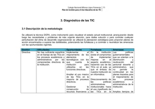 Colegio Nacional Alfonso López Pumarejo 11
Plan de Gestión para el Uso Educativo de las TIC

3. Diagnóstico de las TIC
3.1 Descripción de la metodología
Se utilizará la técnica DOFA, como instrumento para visualizar el estado actual institucional, jerarquizando desde
luego las necesidades y problemas de más urgente atención, para darles solución o para controlar cualquier
perturbación del clima de desarrollo organizacional; se utilizará la planeación estratégica para proponer planes de
acción encaminados a superar las debilidades, potenciando las fortalezas y a controlar o neutralizar las amenazas
con las oportunidades vigentes.
Gestión
Directiva

Dificultades
No hay suficiente experticia
en el manejo de las TICs en
los procesos académicos y
administrativos
por
los
componentes directivos de
la institución.

Oportunidades
Implementar
el
mejoramiento de los
elementos
tecnológicos con los
que
cuenta
la
institución
para
utilizarlos
en
las
funciones directivas.

Fortalezas
En la institución
existe el compromiso
de
implementar
mejoras
en
el
aspecto académico,
haciendo uso de las
TICs en el aula; ya
que el énfasis de
nuestra institución es
Ampliar el uso masivo en informática.
de las TICs en la
mayoría de procesos Direccionamiento de
directivos.
las
políticas
administrativas
Gestionar
la institucionales hacia
consecución
de el uso masificado de
recursos financieros y las TICs en la

Amenazas
Las
políticas
gubernamentales
que se orientan a la
disminución
y
reubicación
del
personal docente y
administrativo, que
no
permite
la
continuidad en los
planes trazados para
el mejoramiento de
los
procesos
académicos
y
administrativos de la
institución.
Amplios tiempos de

 