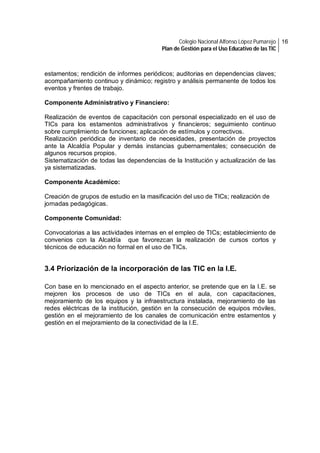 Colegio Nacional Alfonso López Pumarejo 16
Plan de Gestión para el Uso Educativo de las TIC

estamentos; rendición de informes periódicos; auditorias en dependencias claves;
acompañamiento continuo y dinámico; registro y análisis permanente de todos los
eventos y frentes de trabajo.
Componente Administrativo y Financiero:
Realización de eventos de capacitación con personal especializado en el uso de
TICs para los estamentos administrativos y financieros; seguimiento continuo
sobre cumplimiento de funciones; aplicación de estímulos y correctivos.
Realización periódica de inventario de necesidades, presentación de proyectos
ante la Alcaldía Popular y demás instancias gubernamentales; consecución de
algunos recursos propios.
Sistematización de todas las dependencias de la Institución y actualización de las
ya sistematizadas.
Componente Académico:
Creación de grupos de estudio en la masificación del uso de TICs; realización de
jornadas pedagógicas.
Componente Comunidad:
Convocatorias a las actividades internas en el empleo de TICs; establecimiento de
convenios con la Alcaldía que favorezcan la realización de cursos cortos y
técnicos de educación no formal en el uso de TICs.

3.4 Priorización de la incorporación de las TIC en la I.E.
Con base en lo mencionado en el aspecto anterior, se pretende que en la I.E. se
mejoren los procesos de uso de TICs en el aula, con capacitaciones,
mejoramiento de los equipos y la infraestructura instalada, mejoramiento de las
redes eléctricas de la institución, gestión en la consecución de equipos móviles,
gestión en el mejoramiento de los canales de comunicación entre estamentos y
gestión en el mejoramiento de la conectividad de la I.E.

 