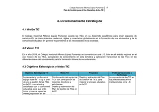 Colegio Nacional Alfonso López Pumarejo 17
Plan de Gestión para el Uso Educativo de las TIC

4. Direccionamiento Estratégico
4.1 Misión TIC
El Colegio Nacional Alfonso López Pumarejo acopla las TICs en su desarrollo académico para crear espacios de
construcción de conocimientos modernos, ágiles y conectados globalmente en la formación de sus educandos y de la
comunidad educativa en general respondiendo a las necesidades de la sociedad.

4.2 Visión TIC
En el año 2016, el Colegio Nacional Alfonso López Pumarejo se convertirá en una I. E. líder en el ámbito regional en el
uso masivo de las TICs, apropiación de conocimiento en esta temática y aplicación transversal de las TICs en las
diferentes áreas del conocimiento para la formación idónea de sus educandos.

4.3 Objetivos Estratégicos y Metas TIC
Objetivos Estratégicos TIC

Metas TIC

Implementar y conformar el
equipo líder de TICs y el plan
de uso y gestión de las TICs
en la I.E., concertado y
socializado con la comunidad
educativa, para que entre
todos podamos lograr las
metas propuestas en los

Conformación del equipo de
TICs con participación de
docentes directivos y
estudiantes.
Diseño y elaboración del
Plan de Gestión de TICs en
la I.E.

Proyectos

Diseño y aplicación del Plan
de Gestión de TICs, para
mejorar el proceso educativo
en la I.E.

Políticas Nacionales y
Territoriales

Incorporación de las TIC en
los procesos educativos
institucionales en la I. E.

 