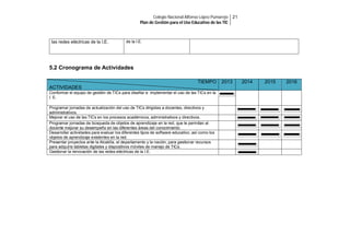 Colegio Nacional Alfonso López Pumarejo 21
Plan de Gestión para el Uso Educativo de las TIC

las redes eléctricas de la I.E.

de la I.E.

5.2 Cronograma de Actividades
TIEMPO
ACTIVIDADES
Conformar el equipo de gestión de TICs para diseñar e implementar el uso de las TICs en la
I. E.
Programar jornadas de actualización del uso de TICs dirigidas a docentes, directivos y
administrativos.
Mejorar el uso de las TICs en los procesos académicos, administrativos y directivos.
Programar jornadas de búsqueda de objetos de aprendizaje en la red, que le permitan al
docente mejorar su desempeño en las diferentes áreas del conocimiento.
Desarrollar actividades para evaluar los diferentes tipos de software educativo, así como los
objetos de aprendizaje existentes en la red.
Presentar proyectos ante la Alcaldía, el departamento y la nación, para gestionar recursos
para adquirís tabletas digitales y dispositivos móviles de manejo de TICs.
Gestionar la renovación de las redes eléctricas de la I.E.

2013

2014

2015

2016

 