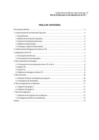 Colegio Nacional Alfonso López Pumarejo 3
Plan de Gestión para el Uso Educativo de las TIC

TABLA DE CONTENIDO
Presentación del Plan ................................................................................................................................ 3
1. Caracterización de la Institución Educativa ......................................................................................... 4
1.1 Identificación ................................................................................................................................... 4
1.2 Misión de la Institución Educativa ................................................................................................. 4
1.3 Visión de la Institución Educativa................................................................................................... 4
1.4 Objetivos Institucionales ................................................................................................................ 4
1.5 Principios y Valores Institucionales ................................................................................................ 5
2. Conformación del Equipo de Gestión en TIC ....................................................................................... 6
3. Diagnostico de las TIC............................................................................................................................ 7
3.1 Descripción del Proceso ................................................................................................................. 7
3.2 Presentación de los Resultados...................................................................................................... 7
4. Direccionamiento Estratégico ............................................................................................................... 8
4.1 Priorización de la incorporación de las TIC en la I.E...................................................................... 8
4.2 Misión TIC ........................................................................................................................................ 8
4.3 Visión TIC ......................................................................................................................................... 8
4.4 Objetivos Estratégicos y Metas TIC ................................................................................................ 8
5. Plan de Acción...................................................................................................................................... 10
5.1 Relación de Macro actividades por proyecto .............................................................................. 10
5.2 Cronograma de Actividades.......................................................................................................... 10
6. Plan de Seguimiento y Evaluación ...................................................................................................... 11
6.1 Objetivo Estratégico 1 ................................................................................................................... 11
6.2 Objetivo Estratégico 2 ................................................................................................................... 11
7. Plan de Socialización ........................................................................................................................... 12
7.1 Relación de los espacios de socialización .................................................................................... 12
7.2 Cronograma del Plan de Socialización ......................................................................................... 12
Anexos ...................................................................................................................................................... 13

 