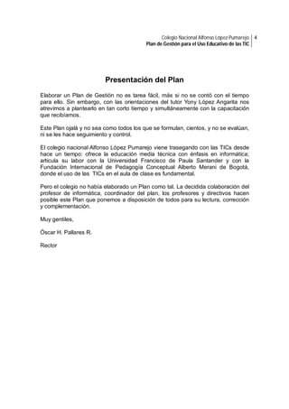 Colegio Nacional Alfonso López Pumarejo 4
Plan de Gestión para el Uso Educativo de las TIC

Presentación del Plan
Elaborar un Plan de Gestión no es tarea fácil, más si no se contó con el tiempo
para ello. Sin embargo, con las orientaciones del tutor Yony López Angarita nos
atrevimos a plantearlo en tan corto tiempo y simultáneamente con la capacitación
que recibíamos.
Este Plan ojalá y no sea como todos los que se formulan, cientos, y no se evalúan,
ni se les hace seguimiento y control.
El colegio nacional Alfonso López Pumarejo viene trasegando con las TICs desde
hace un tiempo: ofrece la educación media técnica con énfasis en informática;
articula su labor con la Universidad Francisco de Paula Santander y con la
Fundación Internacional de Pedagogía Conceptual Alberto Merani de Bogotá,
donde el uso de las TICs en el aula de clase es fundamental.
Pero el colegio no había elaborado un Plan como tal. La decidida colaboración del
profesor de informática, coordinador del plan, los profesores y directivos hacen
posible este Plan que ponemos a disposición de todos para su lectura, corrección
y complementación.
Muy gentiles,
Óscar H. Pallares R.
Rector

 