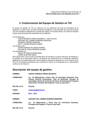 Colegio Nacional Alfonso López Pumarejo 8
Plan de Gestión para el Uso Educativo de las TIC

2. Conformación del Equipo de Gestión en TIC
El equipo de Gestión en TIC se conformó con los profesores del área de informática de la
Institución, el señor rector, el señor coordinador académico y dos docentes de la sección primaria
que han orientado la asignatura en la sede san miguel y en la sede central, así mismo se llamaron
a hacer parte del equipo dos estudiantes de la Institución.
Los docentes son:
HARVEYENRIQUE CRIADO ANGARITA – Líder Formador
GEOVANY DEL CARMEN QUIÑONES MENESES
ROSMARY JIMENEZ QUINTANA
KATTY LORENA SANCHEZ RAMOS
Los directivos son:
OSCAR HERNAN PALLARES ROPERO
WILLIAM DE JESUS HERRERA SUAREZ
Los estudiantes son:
HELEN VICTORIA ALVAREZ MEZA
LEIDER QUINTERO ARIAS
Este equipo tiene como función primordial llevar los principios y avances técnicos, tecnológicos y
de gestión de la información hacia la construcción de conocimiento en la Institución educativa,
gestionando la implementación de nuevos sistemas educativos apoyados en el uso masivo de las
TICs en los diferentes estamentos que conforman la misma, en la búsqueda de un mejoramiento
continuo en la institución.

Descripción del equipo de gestión:
NOMBRE:

HARVEY ENRIQUE CRIADO ANGARITA

FORMACIÓN:

Lic. En Matemáticas y Física, Esp. En informática Educativa, Esp.
Práctica Docente Universitaria, Tutor de Ambientes Virtuales de
aprendizaje, Gestor de formación del Cesar, Participante del Programa
entre Pares, Formador del Programa “A que te cojo ratón”.

ROL EN LA I.E.

Docente

E-MAIL:

ocaharvey@gmail.com

PERIODO:

2013 – 2016

NOMBRE:

GEOVANY DEL CARMEN QUIÑONES MENESES

FORMACIÓN:

Lic.
En Matemáticas y Física, Esp. En informática Educativa,
Formador del Programa “A que te cojo ratón”.

ROL EN LA I.E.

Docente

 
