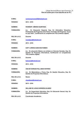 Colegio Nacional Alfonso López Pumarejo 9
Plan de Gestión para el Uso Educativo de las TIC

E-MAIL:

carmenquinones20@hotmail.com

PERIODO:

2013 – 2016

NOMBRE:

ROSMARY JIMENEZ QUINTANA

FORMACIÓN:

Lic.
En Educación Especial, Esp. En informática Educativa,
Participante del Programa entre Pares, Formador del Programa “A que
te cojo ratón”, Certificación en competencias TICs (maestro digital).

ROL EN LA I.E.

Docente

E-MAIL:

rosmijiqui@hotmail.com

PERIODO:

2013 – 2016

NOMBRE:

KATY LORENA SANCHEZ RAMOS

FORMACIÓN:

Lic. En educación Básica con énfasis en Ciencias Sociales, Esp. En
Gestión de Proyectos Informáticos, Certificación en competencias
TICs (maestro digital)

ROL EN LA I.E.

Docente

E-MAIL:

kalosara@hotmail.com

PERIODO:

2013 – 2016

NOMBRE:

OSCAR HERNAN PALLARES ROPERO

FORMACIÓN:

Lic. En Matemáticas y Física, Esp. En Gestión Educativa, Esp. En
Gestión de Proyectos Informáticos.

ROL EN LA I.E.

Rector

E-MAIL:

ohpallares@hotmail.com

PERIODO:

2013 – 2016

NOMBRE:

WILLIAM DE JESUS HERRERA SUAREZ

FORMACIÓN:

Lic. En Supervisión Educativa, Esp. En Educación Sexual, Esp. En
Gestión de Proyectos Informáticos.

ROL EN LA I.E.

Coordinador Académico

 