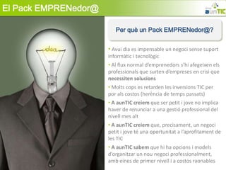 El Pack EMPRENedor@

                         Per què un Pack EMPRENedor@?


                      • Avui dia es impensable un negoci sense suport
                      informàtic i tecnològic
                      • Al flux normal d’emprenedors s’hi afegeixen els
                      professionals que surten d’empreses en crisi que
                      necessiten solucions
                      • Molts cops es retarden les inversions TIC per
                      por als costos (herència de temps passats)
                      • A aunTIC creiem que ser petit i jove no implica
                      haver de renunciar a una gestió professional del
                      nivell mes alt
                      • A aunTIC creiem que, precisament, un negoci
                      petit i jove té una oportunitat a l’aprofitament de
                      les TIC
                      • A aunTIC sabem que hi ha opcions i models
                      d’organitzar un nou negoci professionalment,
                      amb eines de primer nivell i a costos raonables
 