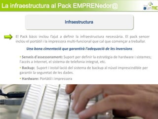 La infraestructura al Pack EMPRENedor@

                                  Infraestructura


    El Pack bàsic inclou l’ajut a definir la infraestructura necessària. El pack sencer
    inclou el portàtil i la impressora multi-funcional que cal que començar a treballar.
          Una bona cimentació que garantirà l'adequació de les inversions

      • Serveis d'assessorament: Suport per definir la estratègia de hardware i sistemes;
      l'accés a Internet, el sistema de telefonia integrat, etc.
      • Backup: Suport i instal·lació del sistema de backup al núvol imprescindible per
      garantir la seguretat de les dades.
      • Hardware: Portàtil i impressora
 
