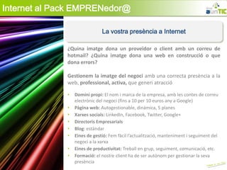 Internet al Pack EMPRENedor@

                               La vostra presència a Internet

              ¿Quina imatge dona un proveïdor o client amb un correu de
              hotmail? ¿Quina imatge dona una web en construcció o que
              dona errors?

              Gestionem la imatge del negoci amb una correcta presència a la
              web, professional, activa, que generi atracció

              •   Domini propi: El nom i marca de la empresa, amb les contes de correu
                  electrònic del negoci (fins a 10 per 10 euros any a Google)
              •   Pàgina web: Autogestionable, dinàmica, 5 planes
              •   Xarxes socials: LinkedIn, Facebook, Twitter, Google+
              •   Directoris Empresarials
              •   Blog: estàndar
              •   Eines de gestió: Fem fàcil l’actualització, manteniment i seguiment del
                  negoci a la xarxa
              •   Eines de productivitat: Treball en grup, seguiment, comunicació, etc.
              •   Formació: el nostre client ha de ser autònom per gestionar la seva
                  presència
 
