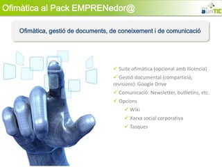 Ofimàtica al Pack EMPRENedor@

   Ofimàtica, gestió de documents, de coneixement i de comunicació




                                    Suite ofimàtica (opcional amb llicència)
                                    Gestió documental (compartició,
                                   revisions): Google Drive
                                    Comunicació: Newsletter, butlletins, etc.
                                    Opcions
                                        Wiki
                                        Xarxa social corporativa
                                        Tasques
 