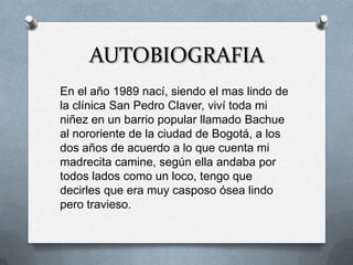 AUTOBIOGRAFIA
En el año 1989 nací, siendo el mas lindo de
la clínica San Pedro Claver, viví toda mi
niñez en un barrio popular llamado Bachue
al nororiente de la ciudad de Bogotá, a los
dos años de acuerdo a lo que cuenta mi
madrecita camine, según ella andaba por
todos lados como un loco, tengo que
decirles que era muy casposo ósea lindo
pero travieso.
 