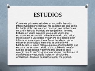ESTUDIOS
Curse mis primeros estudios en un jardín llamado
Infantil Colombiano del cual me sacaron por que como
les había dicho era un poco casposo, me metieron en
un jardín llamado Mambrú en ese jardín si termine.
Estudie en varios colegios ya que de varios me
echaban, en tercero de primaria teniendo ocho años
me metieron a un colegio militar era ese colegio o un
internado, estaba perdido al fin se decidieron por el
militar en este colegio hice toda la primaria y el
bachillerato, el único colegio que me aguanto hasta que
en once me echaron debido a un problemita común.
Salí de aquel colegio y termine mis estudios en el
colegio minuto de Dios jornada nocturna mientras en el
día trabajaba y estudiaba ingles en el colombo
Americano, después de mucho luchar me gradué.
 