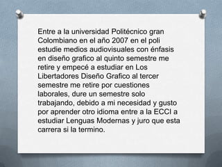 Entre a la universidad Politécnico gran
Colombiano en el año 2007 en el poli
estudie medios audiovisuales con énfasis
en diseño grafico al quinto semestre me
retire y empecé a estudiar en Los
Libertadores Diseño Grafico al tercer
semestre me retire por cuestiones
laborales, dure un semestre solo
trabajando, debido a mi necesidad y gusto
por aprender otro idioma entre a la ECCI a
estudiar Lenguas Modernas y juro que esta
carrera si la termino.
 
