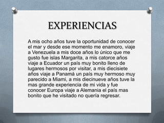 EXPERIENCIAS
A mis ocho años tuve la oportunidad de conocer
el mar y desde ese momento me enamoro, viaje
a Venezuela a mis doce años lo único que me
gusto fue islas Margarita, a mis catorce años
viaje a Ecuador un país muy bonito lleno de
lugares hermosos por visitar, a mis diecisiete
años viaje a Panamá un país muy hermoso muy
parecido a Miami, a mis diecinueve años tuve la
mas grande experiencia de mi vida y fue
conocer Europa viaje a Alemania el país mas
bonito que he visitado no quería regresar.
 