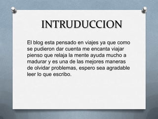 INTRUDUCCION
El blog esta pensado en viajes ya que como
se pudieron dar cuenta me encanta viajar
pienso que relaja la mente ayuda mucho a
madurar y es una de las mejores maneras
de olvidar problemas, espero sea agradable
leer lo que escribo.
 
