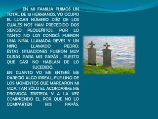 EN MI FAMILIA FUIMOS UN
TOTAL DE 13 HERMANOS, YO OCUPO
EL LUGAR NÚMERO DIÉZ DE LOS
CUALES NOS HAN PRECEDIDO DOS
SIENDO PEQUEÑITOS, POR LO
TANTO NO LOS CONOCÍ; FUERON
UNA NIÑA LLAMADA REYES Y UN
NIÑO       LLAMADO        PEDRO.
ÉSTAS SITUACIONES FUERON MUY
DURAS PARA MIS PAPÁS , PUESTO
QUE CASI NO HABLAN DE LO
            SUCEDIDO.
EN CUANTO YO ME ENTERÉ ME
PARECIÓ ALGO IRREAL, FUE UNO DE
LOS MOMENTOS QUE MARCARON MI
VIDA, TAN SÓLO EL ACORDARME ME
PROVOCA TRISTEZA Y A LA VEZ
COMPRENDO EL POR QUE NO LO
COMPARTEN        MIS      PAPÁS.
 