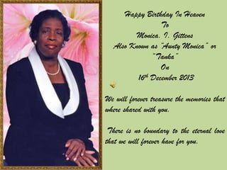 Happy Birthday In Heaven
To
Monica. I. Gittens
Also Known as “Aunty Monica” or
“Tanka”
On
16th December 2013
We will forever treasure the memories that
where shared with you.
There is no boundary to the eternal love
that we will forever have for you.

 