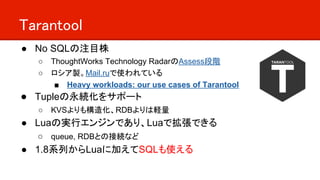 Tarantool
● No SQLの注目株
○ ThoughtWorks Technology RadarのAssess段階
○ ロシア製。Mail.ruで使われている
■ Heavy workloads: our use cases of ...