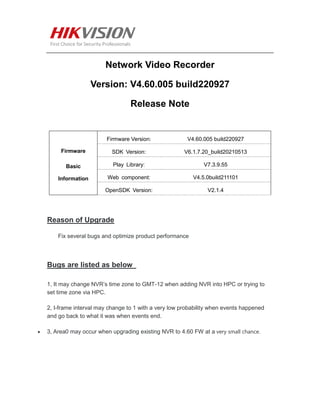 Network Video Recorder
Version: V4.60.005 build220927
Release Note
Firmware
Basic
Information
Firmware Version: V4.60.005 build220927
SDK Version: V6.1.7.20_build20210513
Play Library: V7.3.9.55
Web component: V4.5.0build211101
OpenSDK Version: V2.1.4
Reason of Upgrade
Fix several bugs and optimize product performance
Bugs are listed as below
1, It may change NVR’s time zone to GMT-12 when adding NVR into HPC or trying to
set time zone via HPC.
2, I-frame interval may change to 1 with a very low probability when events happened
and go back to what it was when events end.
 3, Area0 may occur when upgrading existing NVR to 4.60 FW at a very small chance.
 
