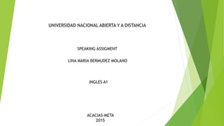 UNIVERSIDAD NACIONAL ABIERTA Y A DISTANCIA
LINA MARIA BERMUDEZ MOLANO
INGLES A1
ACACIAS-META
2015
SPEAKING ASSIGMENT
 
