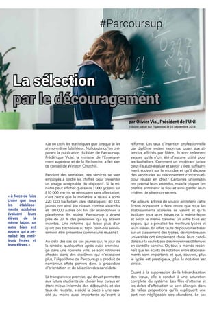 «Je ne crois les statistiques que lorsque je les
ai moi-même falsifiées». Nul doute qu’en pré-
parant la publication du bilan de Parcoursup,
Frédérique Vidal, la ministre de l’Enseigne-
ment supérieur et de la Recherche, a fait sien
ce conseil de Winston Churchill.
Pendant des semaines, ses services se sont
employés à tordre les chiffres pour présenter
un visage acceptable du dispositif. Si la mi-
nistre peut afficher que seuls 3 000 lycéens sur
810 000 inscrits se retrouvent sans affectation,
c’est parce que le ministère a réussi à sortir
220 000 bacheliers des statistiques: 40 000
jeunes ont ainsi été classés comme «inactifs»
et 180 000 autres ont fini par abandonner la
plateforme. En réalité, Parcoursup a écarté
près de 27 % des personnes qui s’y étaient
inscrites. Une réforme qui laisse plus d’un
quart des bacheliers au tapis peut-elle sérieu-
sement être présentée comme une réussite?
Au-delà des cas de ces jeunes qui, le jour de
la rentrée, quelquefois après avoir emména-
gé dans une nouvelle ville, se sont retrouvés
affectés dans des diplômes qui n’existaient
plus, l’algorithme de Parcoursup a produit de
nombreux effets pervers dans la procédure
d’orientation et de sélection des candidats.
La transparence promise, qui devait permettre
aux futurs étudiants de choisir leur cursus en
étant mieux informés des débouchés et des
taux de réussite, a cédé la place à une opa-
cité au moins aussi importante qu’avant la
réforme. Les taux d’insertion professionnelle
par diplôme restent inconnus, quant aux at-
tendus affichés par filière, ils sont tellement
vagues qu’ils n’ont été d’aucune utilité pour
les bacheliers. Comment un impétrant juriste
peut-il s’auto-évaluer et savoir s’il est suffisam-
ment «ouvert sur le monde» et qu’il dispose
des «aptitudes au raisonnement conceptuel»
pour réussir en droit? Certaines universités
ont précisé leurs attendus, mais la plupart ont
préféré entretenir le flou et ainsi garder leurs
critères de sélection secrets.
Par ailleurs, à force de vouloir entretenir cette
fiction consistant à faire croire que tous les
établissements scolaires se valent et qu’ils
évaluent tous leurs élèves de la même façon
et selon le même barème, un autre biais est
apparu qui a pénalisé les meilleurs lycées et
leurs élèves. En effet, faute de pouvoir se baser
sur un classement des lycées, de nombreuses
universités ont simplement choisi leurs candi-
dats sur la seule base des moyennes obtenues
en contrôle continu. Or, tout le monde recon-
naît que les écarts de notation entre établisse-
ments sont importants et que, souvent, plus
le lycée est prestigieux, plus la notation est
stricte.
Quant à la suppression de la hiérarchisation
des vœux, elle a conduit à une saturation
complète du système. Les files d’attente et
les délais d’affectation se sont allongés dans
de telles proportions qu’ils expliquent une
part non négligeable des abandons. Le cas
La sélection
par le découragement
#Parcoursup
par Olivier Vial, Président de l’UNI
Tribune parue sur Figarovox, le 25 septembre 2018
« à force de faire
croire que tous
les établisse-
ments scolaires
évaluent leurs
élèves de la
même façon, un
autre biais est
apparu qui a pé-
nalisé les meil-
leurs lycées et
leurs élèves.»
 