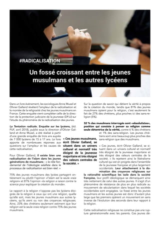 Dans un livre événement, les sociologues Anne Muxel et
Olivier Galland révèlent l’ampleur de la radicalisation et
la montée de la religiosité chez les jeunes musulmans en
France. Cette enquête vient compléter celle de la direc-
tion de la protection judiciaire de la jeunesse (DPJJ) sur
l’étude du phénomène de la radicalisation des jeunes.
La Tentation radicale. Enquête sur les lycéens, (éd.
PUF, avril 2018), publié sous la direction d’Olivier Gal-
land et Anne Muxel, a été réalisé à partir
d’une grande enquête de trois ans auprès
de 7 000 lycéens de 15 à 17 ans. Le livre
apporte de nombreuses réponses aux
questions sur l’ampleur et les causes de
cette radicalisation.
Pour Olivier Galland, il existe bien une
radicalisation de l’islam dans les jeunes
générations de musulmans : « le rôle fon-
damental de l’idéologie salafiste dans le
processus de radicalisation est bien réel. »
75% des jeunes musulmans des lycées partagent en-
tièrement ou plutôt l’opinion «l’islam est la seule vraie
religion» et 81% l’opinion «la religion a raison contre la
science pour expliquer la création du monde».
Le rapport à la religion n’oppose pas les lycéens éloi-
gnés de la religion à ceux qui ont une religion, quelle
qu’elle soit, mais les jeunes musulmans aux autres ly-
céens, qu’ils aient ou non des croyances religieuses.
Ainsi, 23% des chrétiens seulement estiment que leur
religion est la seule vraie religion contre 75% des jeunes
musulmans.
Sur la question de savoir qui détient la vérité à propos
de la création du monde, tandis que 81% des jeunes
musulmans optent pour la religion, c’est seulement le
fait de 27% des chrétiens, plus proches ici des sans-re-
ligion (5%).
32 % des musulmans interrogés sont «absolutistes»,
position qui consiste à penser sa religion comme
seule détentrice de la vérité, contre 6 % des chrétiens
et 1% des sans-religion. Les jeunes chré-
tiens sont ainsi beaucoup plus proches des
sans-religion que des musulmans.
« Ces jeunes, écrit Olivier Galland, se si-
tuent dans un univers culturel et normatif
très éloigné de la jeunesse majoritaire et
très éloigné des valeurs centrales de la
société. » Ils rejettent ainsi le libéralisme
culturel qui est en progrès dans l’ensemble
de la jeunesse française et plus largement
occidentale. Leur attachement à la do-
mination des croyances religieuses sur
la rationalité scientifique les isole dans la société
française, leur profil idéologique se démarquant ainsi
très nettement de celui des autres jeunes. Il s’agit d’un
phénomène de résistance de plus en plus radicale au
mouvement de sécularisation dans lequel les sociétés
occidentales sont engagées. Le fossé entre les jeunes
musulmans et les autres jeunes est donc d’autant plus
large que les premiers opèrent un mouvement en sens
inverse de l’évolution des seconds dans leur rapport à
la religion.
Cette radicalisation religieuse ne constitue pas une rup-
ture générationnelle avec les parents. Ces jeunes dé-
#RADICALISATION
Un fossé croissant entre les jeunes
musulmans et les autres lycéens
« Ces jeunes musulmans,
écrit Olivier Galland,  se
situent dans un univers
culturel et normatif très
éloigné de la jeunesse
majoritaire et très éloigné
des valeurs centrales de
la société. »
 