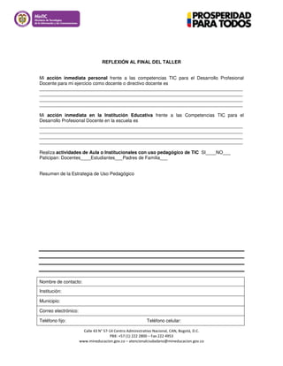 Calle 43 N° 57-14 Centro Administrativo Nacional, CAN, Bogotá, D.C.
PBX: +57 (1) 222 2800 – Fax 222 4953
www.mineducacion.gov.co – atencionalciudadano@mineducacion.gov.co
REFLEXIÓN AL FINAL DEL TALLER
Mi acción inmediata personal frente a las competencias TIC para el Desarrollo Profesional
Docente para mi ejercicio como docente o directivo docente es
_______________________________________________________________________________
_______________________________________________________________________________
_______________________________________________________________________________
_______________________________________________________________________________
Mi acción inmediata en la Institución Educativa frente a las Competencias TIC para el
Desarrollo Profesional Docente en la escuela es
_______________________________________________________________________________
_______________________________________________________________________________
_______________________________________________________________________________
_______________________________________________________________________________
Realiza actividades de Aula o Institucionales con uso pedagógico de TIC SI____NO___
Paticipan: Docentes____Estudiantes___Padres de Familia___
Resumen de la Estrategia de Uso Pedagógico
Nombre de contacto:
Institución:
Municipio:
Correo electrónico:
Teléfono fijo: Teléfono celular:
 