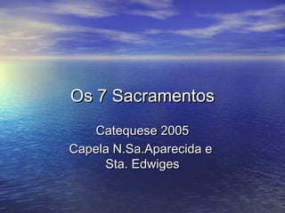 Os 7 SacramentosOs 7 Sacramentos
Catequese 2005Catequese 2005
Capela N.Sa.Aparecida eCapela N.Sa.Aparecida e
Sta. EdwigesSta. Edwiges
 