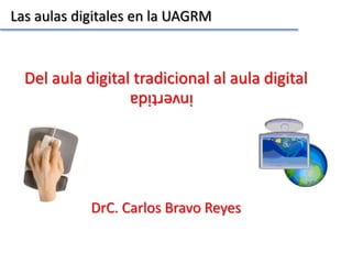 Las aulas digitales en la UAGRM

Del aula digital tradicional al aula digital
invertida
DrC. Carlos Bravo Reyes

 