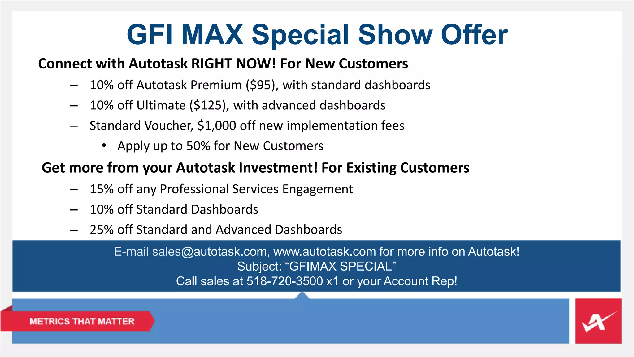 GFI MAX Special Show Offer 
Connect with Autotask RIGHT NOW! For New Customers 
– 10% off Autotask Premium ($95), with standard dashboards 
– 10% off Ultimate ($125), with advanced dashboards 
– Standard Voucher, $1,000 off new implementation fees 
• Apply up to 50% for New Customers 
Get more from your Autotask Investment! For Existing Customers 
– 15% off any Professional Services Engagement 
– 10% off Standard Dashboards 
– 25% off Standard and Advanced Dashboards 
E-mail sales@autotask.com, www.autotask.com for more info on Autotask! 
Subject: “GFIMAX SPECIAL” 
Call sales at 518-720-3500 x1 or your Account Rep! 
 