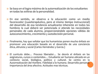  Se basa en el logro máximo de la autorrealización de los estudiantes
en todas las esferas de la personalidad.
 En ese sentido, se observa a la educación como un medio
favorecedor (cuasiterapéutico, pero al mismo tiempo instruccional)
del desarrollo de esa tendencia actualizante inherente en todos los
hombres la cual deberá ser potenciada si atiende las necesidades
personales de cada alumno, proporcionándole opciones válidas de
autoconocimiento, crecimiento y autodecisión personal.
 Finalmente, hay que señalar que los humanistas ponen mucho énfasis en
promover una educación basada en el desarrollo de una conciencia
ética, altruista y social (Carlos Hernández y García.)
 El currículo debe… Proceso liberador… Se desvía el énfasis en las
asignaturas, cursos o contenidos… Estudiante ser humano ubicado en un
contexto social, biológico, político y cultural. Se centra en la
Autorrealización del Hombre. Fidelidad a lo humano. Desarrollo personal.
Importancia del área afectiva. Actitudes mas técnicas.
 