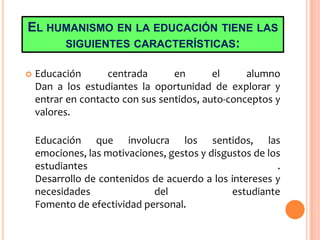EL HUMANISMO EN LA EDUCACIÓN TIENE LAS
SIGUIENTES CARACTERÍSTICAS:
 Educación centrada en el alumno
Dan a los estudiantes la oportunidad de explorar y
entrar en contacto con sus sentidos, auto-conceptos y
valores.
Educación que involucra los sentidos, las
emociones, las motivaciones, gestos y disgustos de los
estudiantes .
Desarrollo de contenidos de acuerdo a los intereses y
necesidades del estudiante
Fomento de efectividad personal.
 