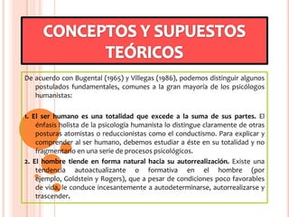 De acuerdo con Bugental (1965) y Villegas (1986), podemos distinguir algunos
postulados fundamentales, comunes a la gran mayoría de los psicólogos
humanistas:
1. El ser humano es una totalidad que excede a la suma de sus partes. El
énfasis holista de la psicología humanista lo distingue claramente de otras
posturas atomistas o reduccionistas como el conductismo. Para explicar y
comprender al ser humano, debemos estudiar a éste en su totalidad y no
fragmentario en una serie de procesos psicológicos.
2. El hombre tiende en forma natural hacia su autorrealización. Existe una
tendencia autoactualizante o formativa en el hombre (por
ejemplo, Goldstein y Rogers), que a pesar de condiciones poco favorables
de vida, le conduce incesantemente a autodeterminarse, autorrealizarse y
trascender.
 