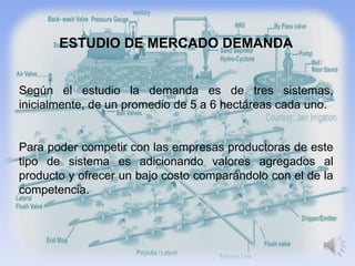 ESTUDIO DE MERCADO DEMANDA


Según el estudio la demanda es de tres sistemas,
inicialmente, de un promedio de 5 a 6 hectáreas cada uno.


Para poder competir con las empresas productoras de este
tipo de sistema es adicionando valores agregados al
producto y ofrecer un bajo costo comparándolo con el de la
competencia.
 