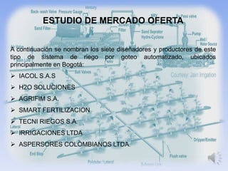 ESTUDIO DE MERCADO OFERTA


A continuación se nombran los siete diseñadores y productores de este
tipo de sistema de riego por goteo automatizado, ubicados
principalmente en Bogotá:
 IACOL S.A.S
 H2O SOLUCIONES
 AGRIFIM S.A.
 SMART FERTILIZACION
 TECNI RIEGOS S.A.
 IRRIGACIONES LTDA.
 ASPERSORES COLOMBIANOS LTDA.
 