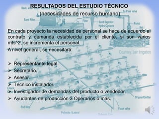 RESULTADOS DEL ESTUDIO TÉCNICO
              (necesidades de recurso humano)


En cada proyecto la necesidad de personal se hace de acuerdo al
contrato y demanda establecida por el cliente, si son varios
mts^2, se incrementa el personal.
A nivel general, se necesitará:

   Representante legal.
   Secretario.
   Asesor.
   Técnico instalador.
   Investigador de demandas del producto o vendedor.
   Ayudantes de producción 3 Operarios o más.
 