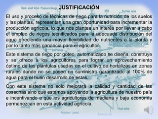 JUSTIFICACIÓN
El uso y proceso de técnicas de riego para la nutrición de los suelos
y las plantas, representan una gran oportunidad para incrementar la
producción agrícola, lo que nos plantea un interés por llevar a cabo
el empleo de riegos tecnificados para la adecuada distribución del
agua ofreciendo una mayor flexibilidad de nutrientes a la planta y
por lo tanto más ganancia para el agricultor.
Este sistema de riego por goteo automatizado se diseña, construye
y se ofrece a los agricultores para lograr un aprovechamiento
óptimo de las plántulas usadas en el cultivo de hortalizas en zonas
rurales donde no se posee un suministro garantizado al 100% de
agua para el buen desarrollo de estas.
Con este sistema no solo mejorará la calidad y cantidad de las
cosechas sino que estamos apoyando la agricultura de nuestro país
e incentivando a que los agricultores de mediana y baja economía
permanezcan en esta actividad agrícola.
 