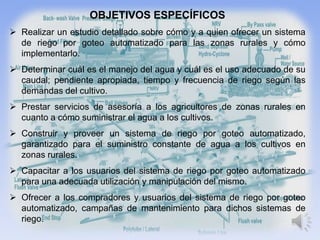 OBJETIVOS ESPECÍFICOS
 Realizar un estudio detallado sobre cómo y a quien ofrecer un sistema
  de riego por goteo automatizado para las zonas rurales y cómo
  implementarlo.
 Determinar cuál es el manejo del agua y cuál es el uso adecuado de su
  caudal; pendiente apropiada, tiempo y frecuencia de riego según las
  demandas del cultivo.
 Prestar servicios de asesoría a los agricultores de zonas rurales en
  cuanto a cómo suministrar el agua a los cultivos.
 Construir y proveer un sistema de riego por goteo automatizado,
  garantizado para el suministro constante de agua a los cultivos en
  zonas rurales.
 Capacitar a los usuarios del sistema de riego por goteo automatizado
  para una adecuada utilización y manipulación del mismo.
 Ofrecer a los compradores y usuarios del sistema de riego por goteo
  automatizado, campañas de mantenimiento para dichos sistemas de
  riego.
 