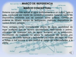 MARCO DE REFERENCIA
                      MARCO CONCEPTUAL
Sistema que permite aplicar el agua artificialmente a un cultivo, gota a
gota, conducida por medio de conductos cerrados (tubería) hasta los
dispositivos emisores que se conocen como goteros. Consta de
sistema de filtrado, equipo de fertilización, matrices, dispositivos de
control (timer), goteros.
Tiene ventajas como: Considerable ahorro de agua, posibilidad de
regar cualquier tipo de terreno (accidentado, desnivelado o pobre),
utilización de cualquier tipo de agua, aumento en la producción,
disminución de malezas, no altera la estructura del terreno (no
erosiona), se puede fertilizar y desinfectar por medio del riego; no moja
el follaje ni los troncos lo que reduce el riesgo de enfermedades a la
planta
 