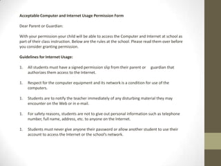 Acceptable Computer and Internet Usage Permission Form
Dear Parent or Guardian:
With your permission your child will be able to access the Computer and Internet at school as
part of their class instruction. Below are the rules at the school. Please read them over before
you consider granting permission.
Guidelines for Internet Usage:
1. All students must have a signed permission slip from their parent or guardian that
authorizes them access to the Internet.
1. Respect for the computer equipment and its network is a condition for use of the
computers.
1. Students are to notify the teacher immediately of any disturbing material they may
encounter on the Web or in e-mail.
1. For safety reasons, students are not to give out personal information such as telephone
number, full name, address, etc. to anyone on the Internet.
1. Students must never give anyone their password or allow another student to use their
account to access the Internet or the school’s network.
 