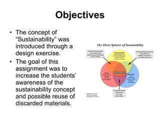 Objectives The concept of “Sustainability” was introduced through a design exercise. The goal of this assignment was to increase the students’ awareness of the sustainability concept and possible reuse of discarded materials. 